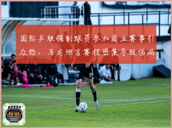 国际乒联强制球员参加商业赛事引众怒,马龙坦言赛程密集导致伤病激增