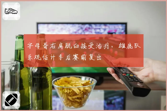 字母哥右肩脱臼接受治疗，雄鹿队乐观估计季后赛前复出