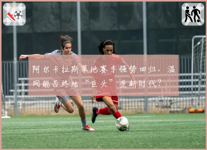 阿尔卡拉斯草地赛季强势回归，温网能否终结“巨头”垄断时代？