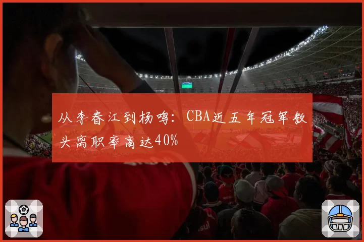 从李春江到杨鸣:CBA近五年冠军教头离职率高达40%