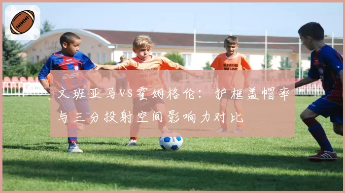 文班亚马vs霍姆格伦：护框盖帽率与三分投射空间影响力对比