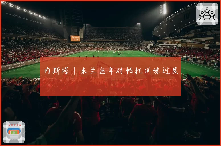 内斯塔丨米兰当年对帕托训练过度