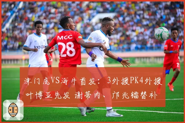津门虎VS海牛首发:3外援PK4外援 叶博亚先发 谢蒂内、邝兆镭替补