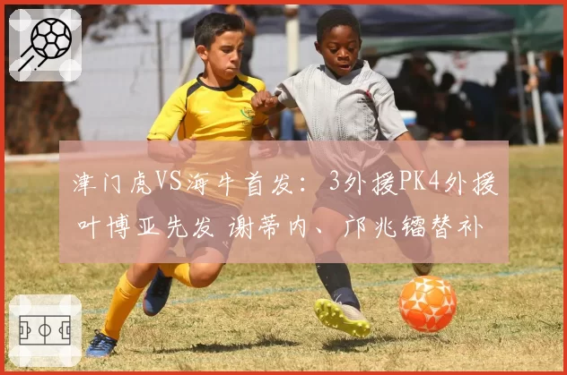津门虎VS海牛首发：3外援PK4外援 叶博亚先发 谢蒂内、邝兆镭替补