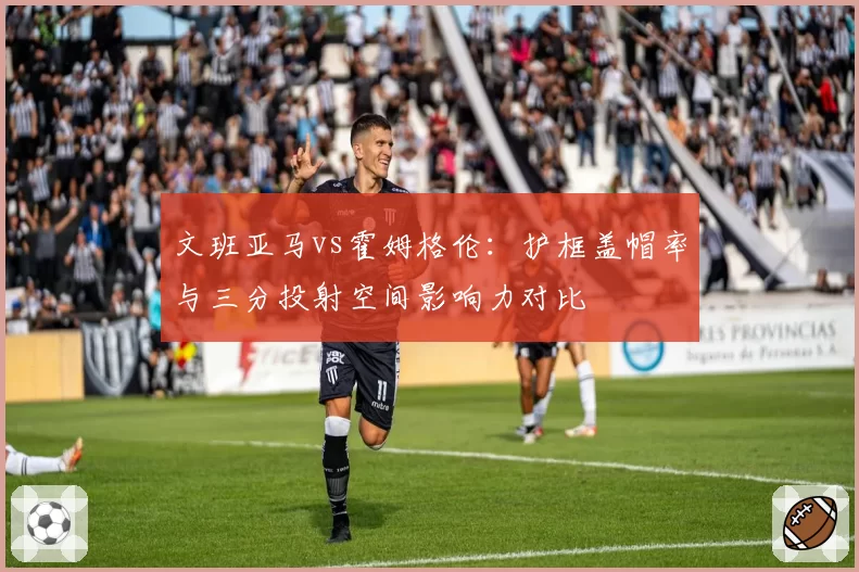 文班亚马vs霍姆格伦：护框盖帽率与三分投射空间影响力对比