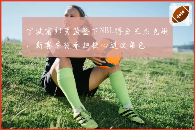 宁波富邦男篮签下NBL得分王杰克逊,新赛季将承担核心进攻角色