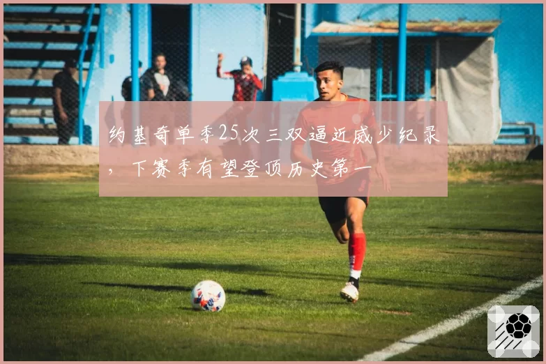 约基奇单季25次三双逼近威少纪录，下赛季有望登顶历史第一