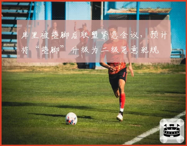 库里被垫脚后联盟紧急会议,预计将“垫脚”升级为二级恶意犯规